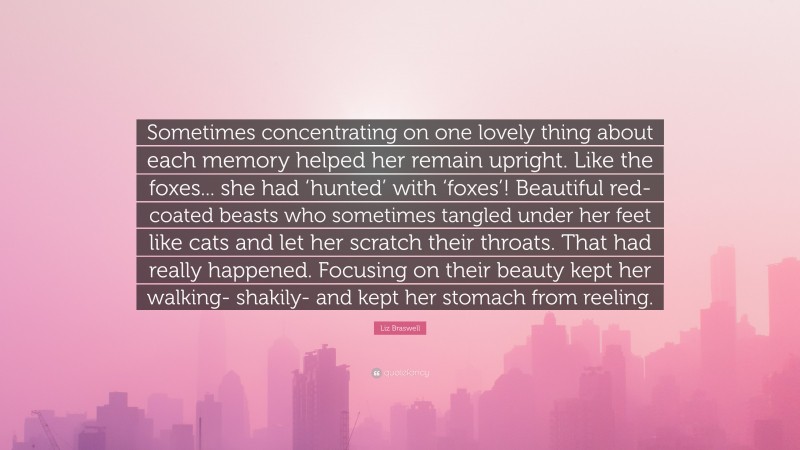 Liz Braswell Quote: “Sometimes concentrating on one lovely thing about each memory helped her remain upright. Like the foxes... she had ‘hunted’ with ‘foxes’! Beautiful red-coated beasts who sometimes tangled under her feet like cats and let her scratch their throats. That had really happened. Focusing on their beauty kept her walking- shakily- and kept her stomach from reeling.”