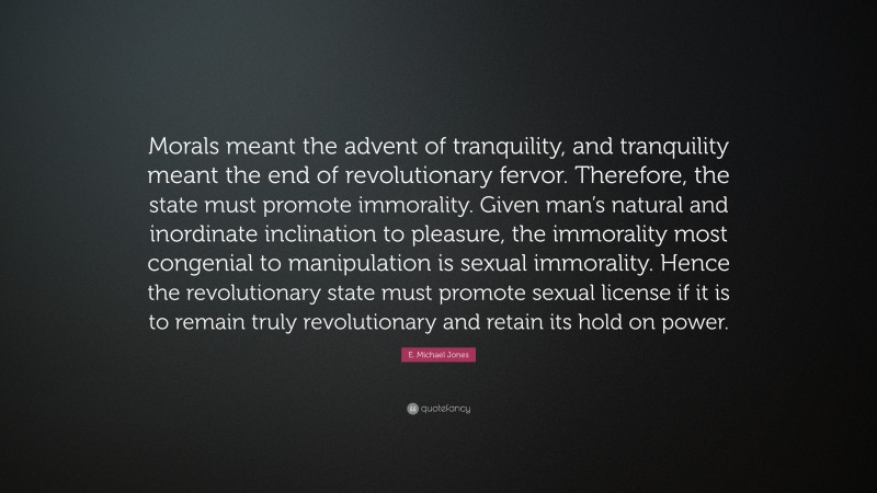 E. Michael Jones Quote: “Morals meant the advent of tranquility, and tranquility meant the end of revolutionary fervor. Therefore, the state must promote immorality. Given man’s natural and inordinate inclination to pleasure, the immorality most congenial to manipulation is sexual immorality. Hence the revolutionary state must promote sexual license if it is to remain truly revolutionary and retain its hold on power.”