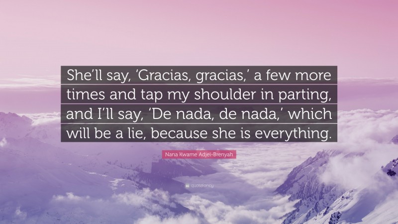 Nana Kwame Adjei-Brenyah Quote: “She’ll say, ‘Gracias, gracias,’ a few more times and tap my shoulder in parting, and I’ll say, ‘De nada, de nada,’ which will be a lie, because she is everything.”