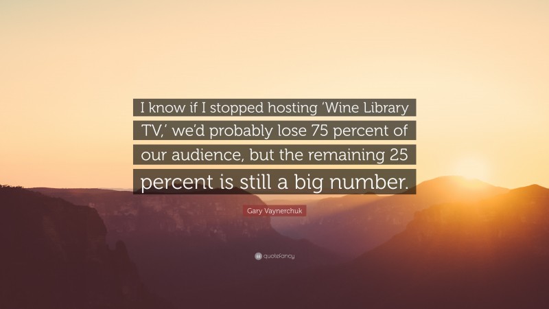 Gary Vaynerchuk Quote: “I know if I stopped hosting ‘Wine Library TV,’ we’d probably lose 75 percent of our audience, but the remaining 25 percent is still a big number.”