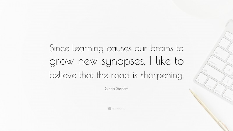Gloria Steinem Quote: “Since learning causes our brains to grow new synapses, I like to believe that the road is sharpening.”