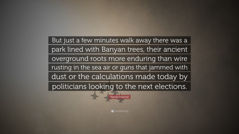 Kamila Shamsie Quote: “But just a few minutes walk away there was a park lined with Banyan trees, their ancient overground roots more enduring than wire rusting in the sea air or guns that jammed with dust or the calculations made today by politicians looking to the next elections.”