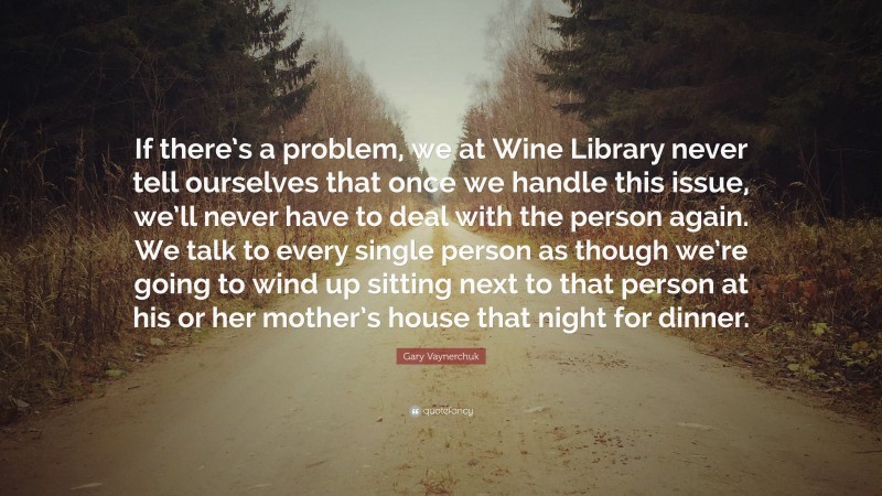 Gary Vaynerchuk Quote: “If there’s a problem, we at Wine Library never tell ourselves that once we handle this issue, we’ll never have to deal with the person again. We talk to every single person as though we’re going to wind up sitting next to that person at his or her mother’s house that night for dinner.”