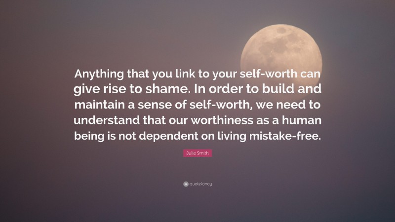 Julie Smith Quote: “Anything that you link to your self-worth can give rise to shame. In order to build and maintain a sense of self-worth, we need to understand that our worthiness as a human being is not dependent on living mistake-free.”