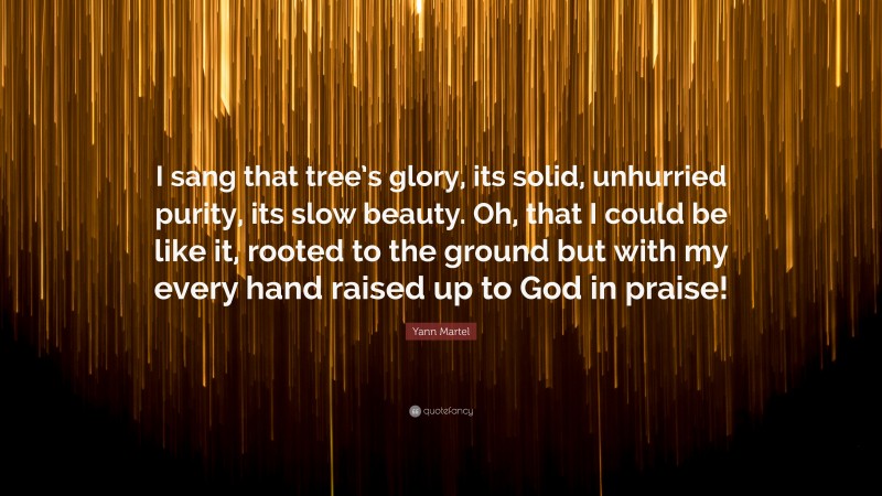 Yann Martel Quote: “I sang that tree’s glory, its solid, unhurried purity, its slow beauty. Oh, that I could be like it, rooted to the ground but with my every hand raised up to God in praise!”
