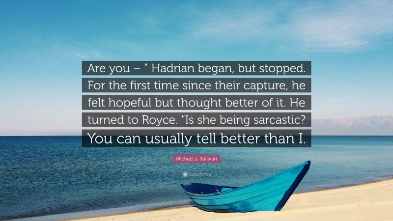 Michael J. Sullivan Quote: “Are you – ” Hadrian began, but stopped. For the first time since their capture, he felt hopeful but thought better of it. He turned to Royce. “Is she being sarcastic? You can usually tell better than I.”