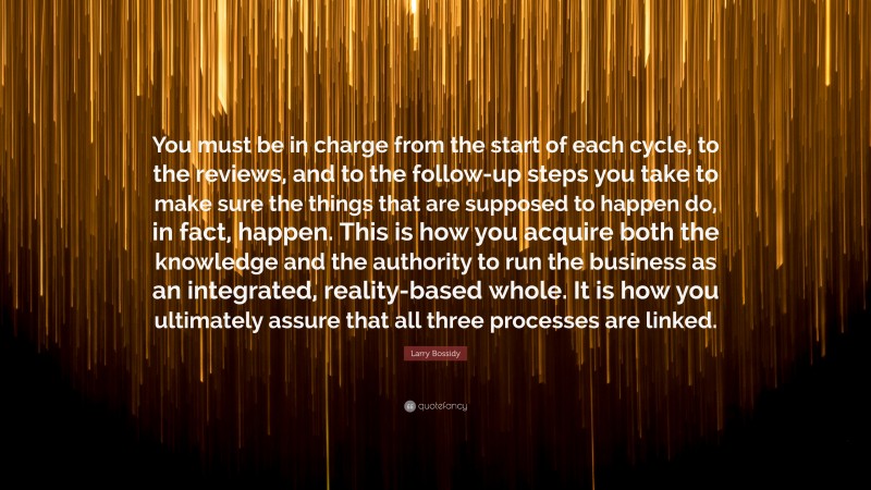 Larry Bossidy Quote: “You must be in charge from the start of each cycle, to the reviews, and to the follow-up steps you take to make sure the things that are supposed to happen do, in fact, happen. This is how you acquire both the knowledge and the authority to run the business as an integrated, reality-based whole. It is how you ultimately assure that all three processes are linked.”