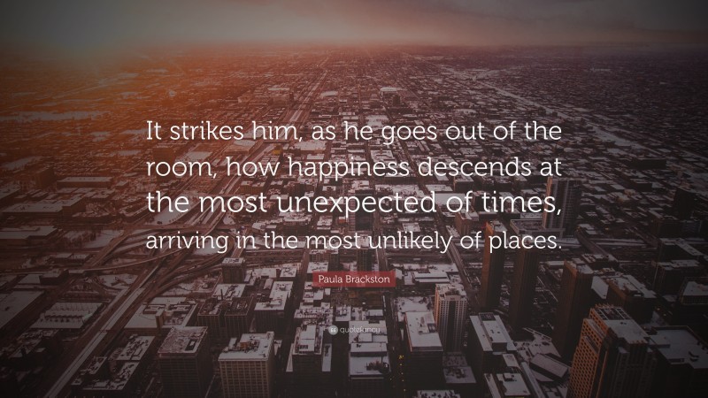 Paula Brackston Quote: “It strikes him, as he goes out of the room, how happiness descends at the most unexpected of times, arriving in the most unlikely of places.”