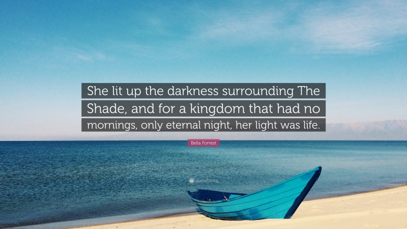 Bella Forrest Quote: “She lit up the darkness surrounding The Shade, and for a kingdom that had no mornings, only eternal night, her light was life.”