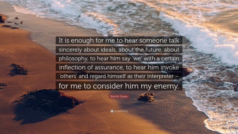 Emil M. Cioran Quote: “It is enough for me to hear someone talk sincerely about ideals, about the future, about philosophy, to hear him say ‘we’ with a certain inflection of assurance, to hear him invoke ‘others’ and regard himself as their interpreter – for me to consider him my enemy.”