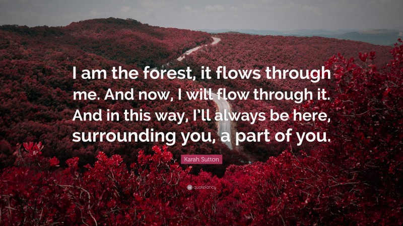 Karah Sutton Quote: “I am the forest, it flows through me. And now, I will flow through it. And in this way, I’ll always be here, surrounding you, a part of you.”