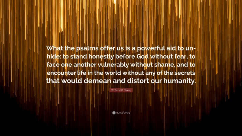 W. David O. Taylor Quote: “What the psalms offer us is a powerful aid to un-hide: to stand honestly before God without fear, to face one another vulnerably without shame, and to encounter life in the world without any of the secrets that would demean and distort our humanity.”