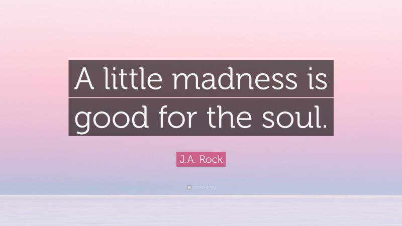J.A. Rock Quote: “A little madness is good for the soul.”
