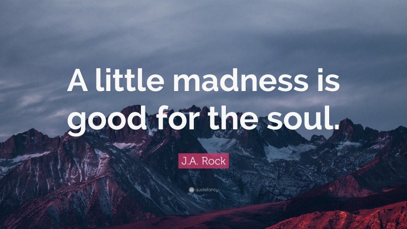 J.A. Rock Quote: “A little madness is good for the soul.”