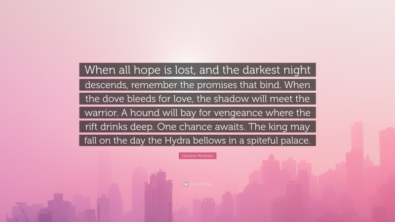 Caroline Peckham Quote: “When all hope is lost, and the darkest night descends, remember the promises that bind. When the dove bleeds for love, the shadow will meet the warrior. A hound will bay for vengeance where the rift drinks deep. One chance awaits. The king may fall on the day the Hydra bellows in a spiteful palace.”
