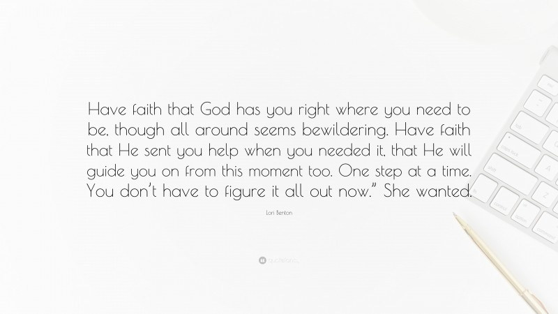 Lori Benton Quote: “Have faith that God has you right where you need to be, though all around seems bewildering. Have faith that He sent you help when you needed it, that He will guide you on from this moment too. One step at a time. You don’t have to figure it all out now.” She wanted.”