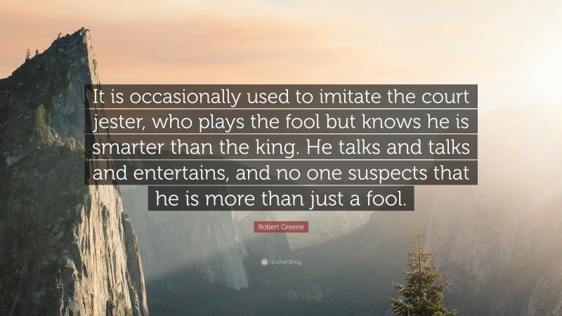 Robert Greene Quote: “It is occasionally used to imitate the court jester, who plays the fool but knows he is smarter than the king. He talks and talks and entertains, and no one suspects that he is more than just a fool.”