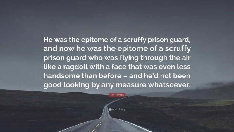 L.G. Estrella Quote: “He was the epitome of a scruffy prison guard, and now he was the epitome of a scruffy prison guard who was flying through the air like a ragdoll with a face that was even less handsome than before – and he’d not been good looking by any measure whatsoever.”