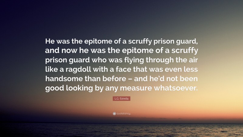 L.G. Estrella Quote: “He was the epitome of a scruffy prison guard, and now he was the epitome of a scruffy prison guard who was flying through the air like a ragdoll with a face that was even less handsome than before – and he’d not been good looking by any measure whatsoever.”