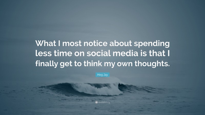 Meg Jay Quote: “What I most notice about spending less time on social media is that I finally get to think my own thoughts.”