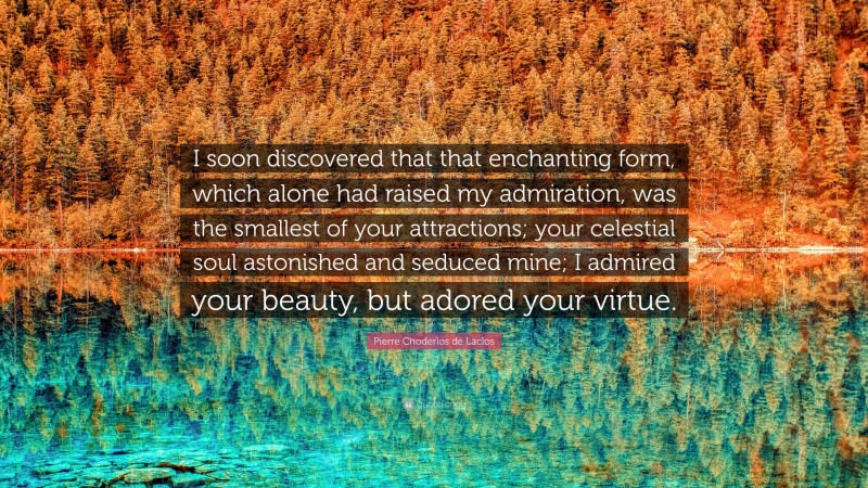 Pierre Choderlos de Laclos Quote: “I soon discovered that that enchanting form, which alone had raised my admiration, was the smallest of your attractions; your celestial soul astonished and seduced mine; I admired your beauty, but adored your virtue.”