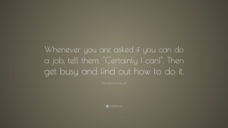 Theodore Roosevelt Quote: “Whenever you are asked if you can do a job, tell them, “Certainly I can!”. Then get busy and find out how to do it.”