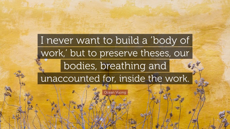 Ocean Vuong Quote: “I never want to build a ‘body of work,’ but to preserve theses, our bodies, breathing and unaccounted for, inside the work.”