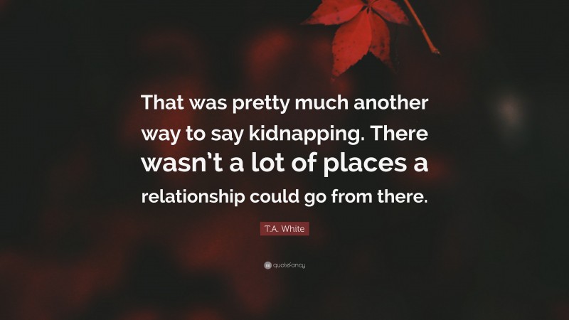 T.A. White Quote: “That was pretty much another way to say kidnapping. There wasn’t a lot of places a relationship could go from there.”