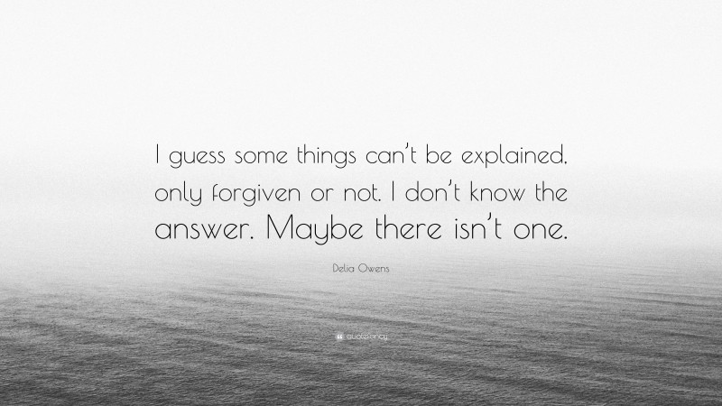 Delia Owens Quote: “I guess some things can’t be explained, only forgiven or not. I don’t know the answer. Maybe there isn’t one.”