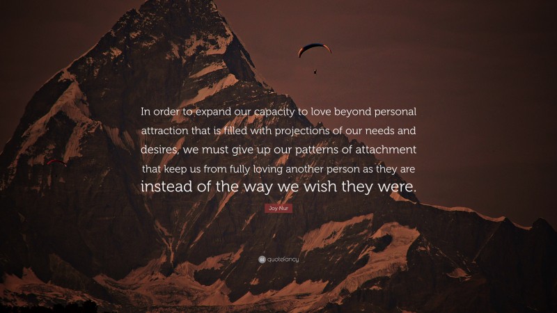 Joy Nur Quote: “In order to expand our capacity to love beyond personal attraction that is filled with projections of our needs and desires, we must give up our patterns of attachment that keep us from fully loving another person as they are instead of the way we wish they were.”