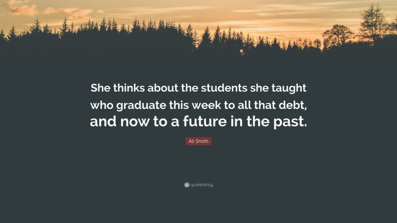 Ali Smith Quote: “She thinks about the students she taught who graduate this week to all that debt, and now to a future in the past.”