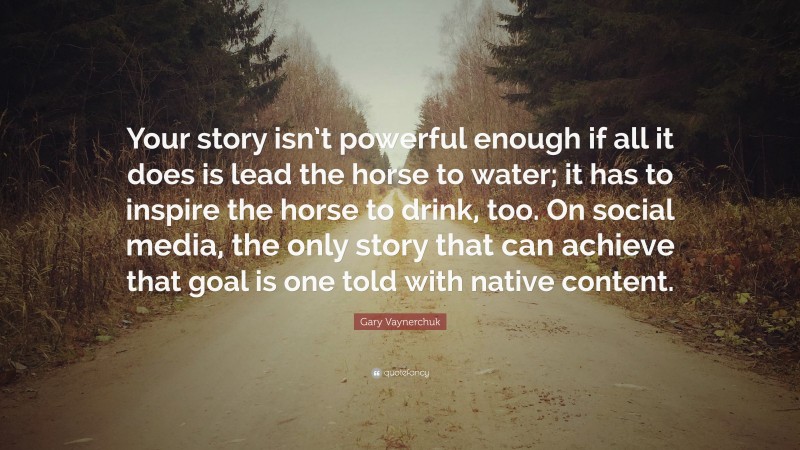 Gary Vaynerchuk Quote: “Your story isn’t powerful enough if all it does is lead the horse to water; it has to inspire the horse to drink, too. On social media, the only story that can achieve that goal is one told with native content.”