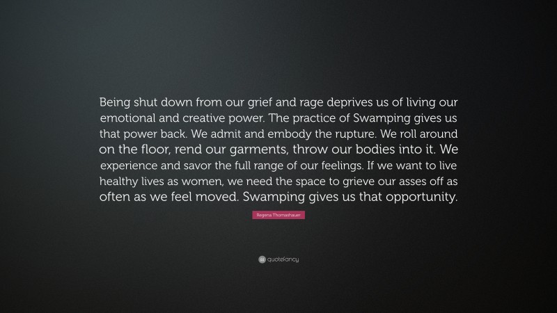 Regena Thomashauer Quote: “Being shut down from our grief and rage deprives us of living our emotional and creative power. The practice of Swamping gives us that power back. We admit and embody the rupture. We roll around on the floor, rend our garments, throw our bodies into it. We experience and savor the full range of our feelings. If we want to live healthy lives as women, we need the space to grieve our asses off as often as we feel moved. Swamping gives us that opportunity.”