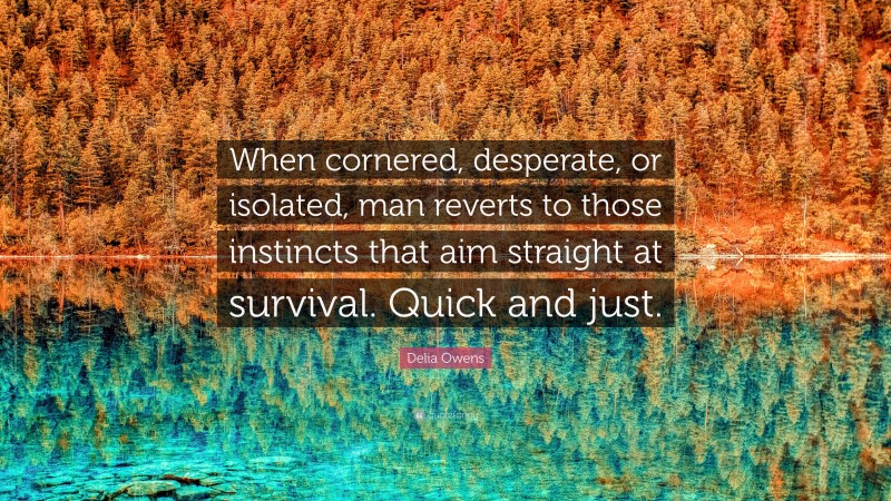 Delia Owens Quote: “When cornered, desperate, or isolated, man reverts to those instincts that aim straight at survival. Quick and just.”