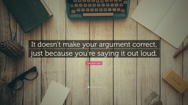 Sarvesh Jain Quote: “It doesn’t make your argument correct, just because you’re saying it out loud.”