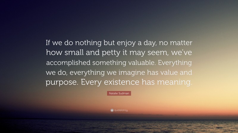 Natalie Sudman Quote: “If we do nothing but enjoy a day, no matter how small and petty it may seem, we’ve accomplished something valuable. Everything we do, everything we imagine has value and purpose. Every existence has meaning.”