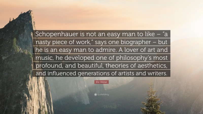 Eric Weiner Quote: “Schopenhauer is not an easy man to like – “a nasty piece of work,” says one biographer – but he is an easy man to admire. A lover of art and music, he developed one of philosophy’s most profound, and beautiful, theories of aesthetics, and influenced generations of artists and writers.”