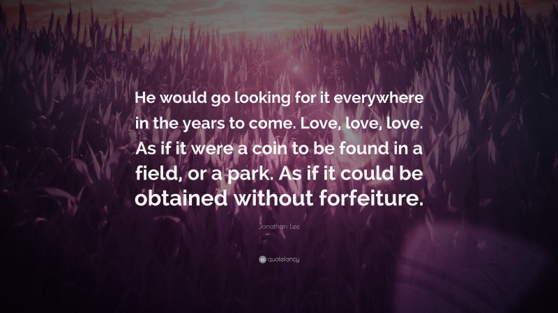 Jonathan Lee Quote: “He would go looking for it everywhere in the years to come. Love, love, love. As if it were a coin to be found in a field, or a park. As if it could be obtained without forfeiture.”