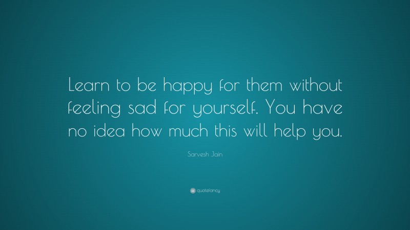 Sarvesh Jain Quote: “Learn to be happy for them without feeling sad for yourself. You have no idea how much this will help you.”