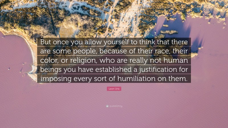 Leon Uris Quote: “But once you allow yourself to think that there are some people, because of their race, their color, or religion, who are really not human beings you have established a justification for imposing every sort of humiliation on them.”