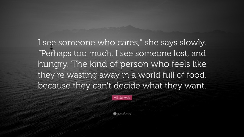 V.E. Schwab Quote: “I see someone who cares,” she says slowly. “Perhaps too much. I see someone lost, and hungry. The kind of person who feels like they’re wasting away in a world full of food, because they can’t decide what they want.”