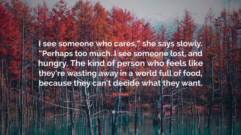 V.E. Schwab Quote: “I see someone who cares,” she says slowly. “Perhaps too much. I see someone lost, and hungry. The kind of person who feels like they’re wasting away in a world full of food, because they can’t decide what they want.”