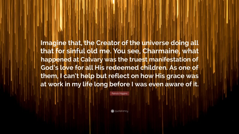 Patrick Higgins Quote: “Imagine that, the Creator of the universe doing all that for sinful old me. You see, Charmaine, what happened at Calvary was the truest manifestation of God’s love for all His redeemed children. As one of them, I can’t help but reflect on how His grace was at work in my life long before I was even aware of it.”
