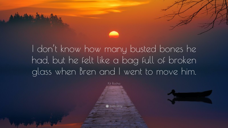 Kit Rocha Quote: “I don’t know how many busted bones he had, but he felt like a bag full of broken glass when Bren and I went to move him.”