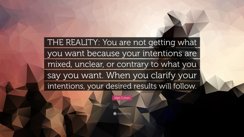 Alan Cohen Quote: “THE REALITY: You are not getting what you want because your intentions are mixed, unclear, or contrary to what you say you want. When you clarify your intentions, your desired results will follow.”