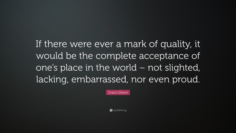 Grace Gibson Quote: “If there were ever a mark of quality, it would be the complete acceptance of one’s place in the world – not slighted, lacking, embarrassed, nor even proud.”