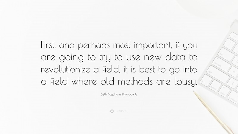 Seth Stephens-Davidowitz Quote: “First, and perhaps most important, if you are going to try to use new data to revolutionize a field, it is best to go into a field where old methods are lousy.”