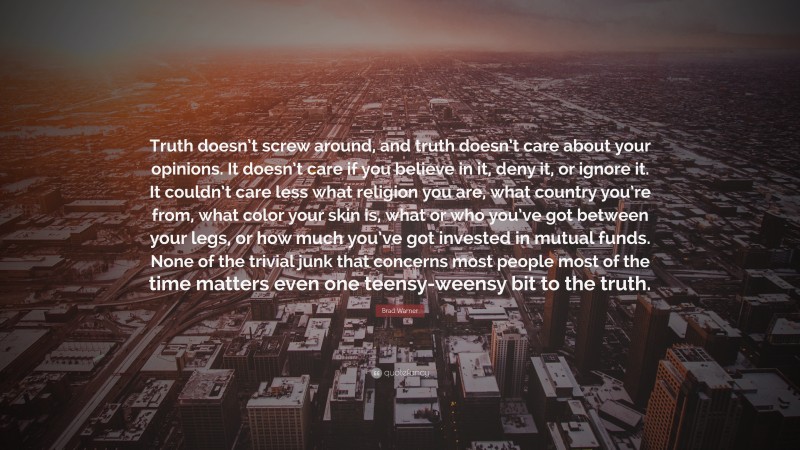 Brad Warner Quote: “Truth doesn’t screw around, and truth doesn’t care about your opinions. It doesn’t care if you believe in it, deny it, or ignore it. It couldn’t care less what religion you are, what country you’re from, what color your skin is, what or who you’ve got between your legs, or how much you’ve got invested in mutual funds. None of the trivial junk that concerns most people most of the time matters even one teensy-weensy bit to the truth.”