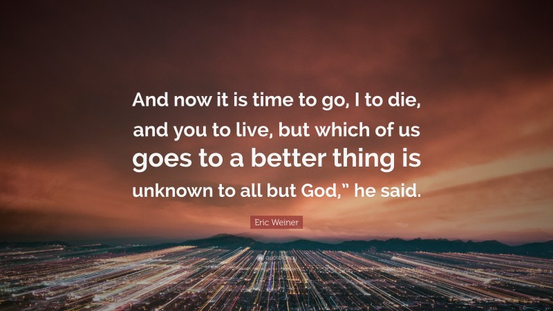 Eric Weiner Quote: “And now it is time to go, I to die, and you to live, but which of us goes to a better thing is unknown to all but God,” he said.”