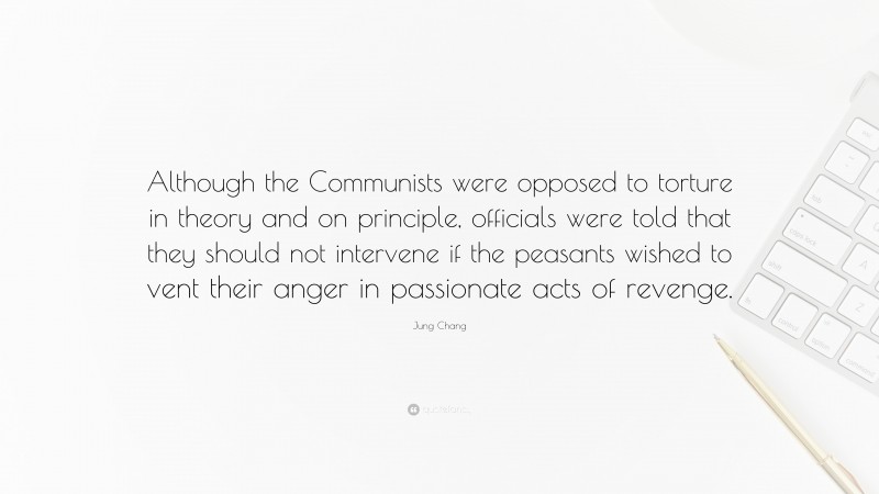 Jung Chang Quote: “Although the Communists were opposed to torture in theory and on principle, officials were told that they should not intervene if the peasants wished to vent their anger in passionate acts of revenge.”